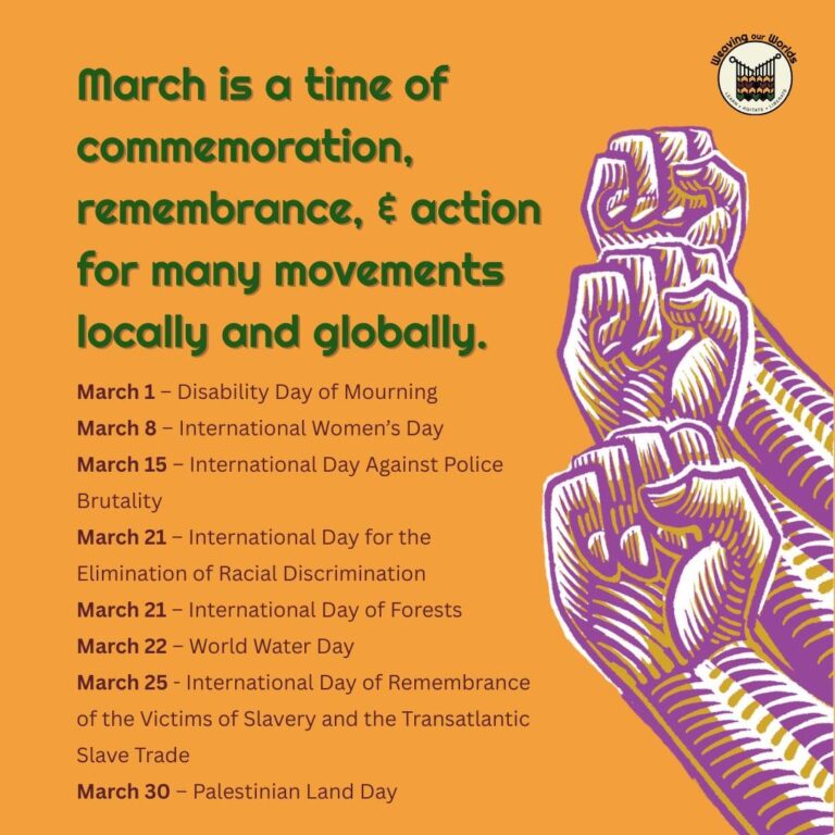 Orange background with wow logo in top right corner and three raised fists on right side. Text in list form reads: March is a time of commemoration, remembrance, and action for many movements locally and globally. March 1 – Disability Day of Mourning. March 8 – International Women’s Day. March 15 – International Day Against Police Brutality. March 21 – International Day for the Elimination of Racial Discrimination. March 21 – International Day of Forests. March 22 – World Water Day. March 25 - International Day of Remembrance of the Victims of Slavery and the Transatlantic Slave Trade. March 30 – Palestinian Land Day.