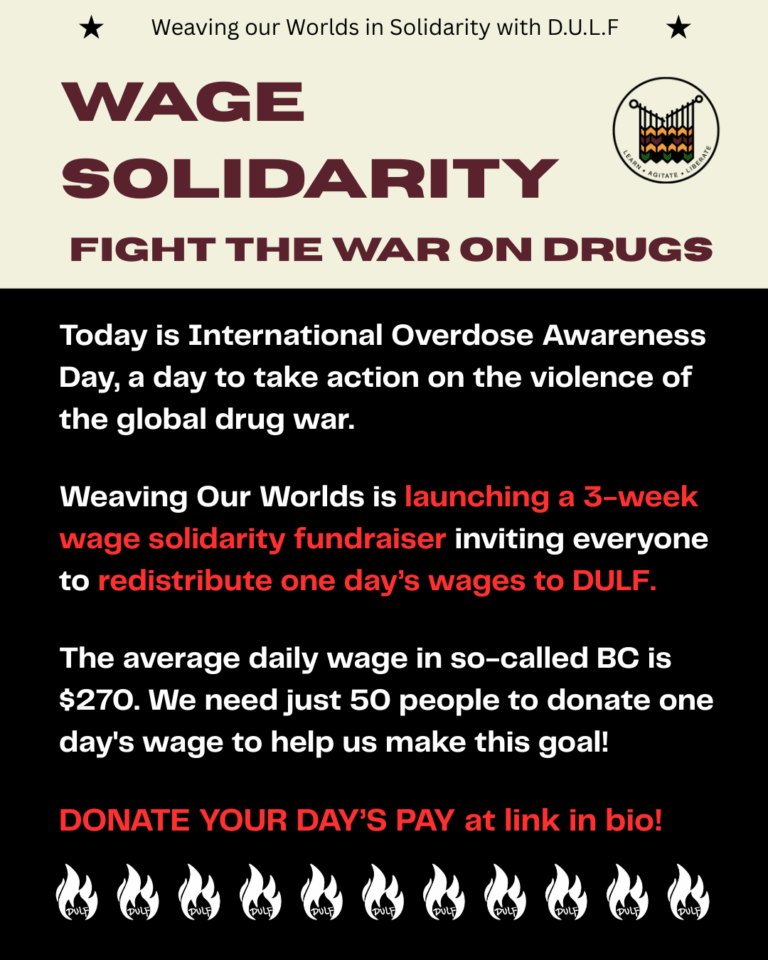 Image has solid beige background on top half and black on the bottom half. Top center, a small black text with two stars on both sides reads, "weaving our worlds in solidarity with D.U.L.F. Title text in burgundy: Wage solidarity: fight the war on drugs. Text in white and red under it reads: Today is International Overdose Awareness Day, a day to take action on the violence of the global drug war. Weaving Our Worlds is launching a 3-week wage solidarity fundraiser, inviting everyone to redistribute one day’s wages to DULF. The average daily wage in so-called BC is $270. We need just 50 people to donate one day's wage to help us make this goal! DONATE YOUR DAY’S PAY at link in bio! Row of white Dulf logos at the bottom.