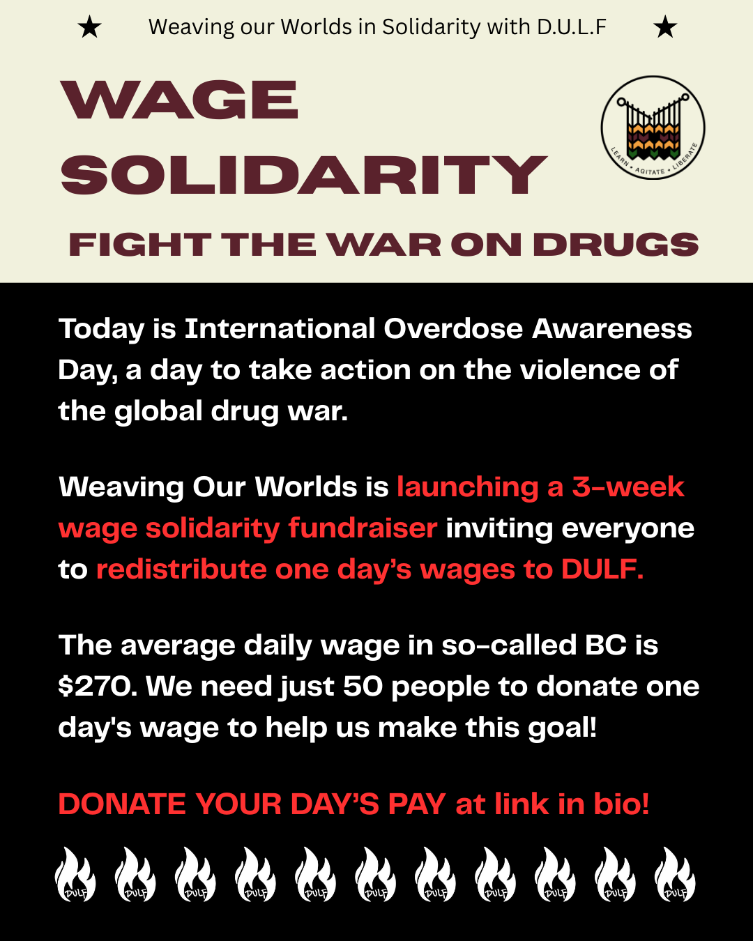 Image has solid beige background on top half and black on the bottom half. Top center, a small black text with two stars on both sides reads, "weaving our worlds in solidarity with D.U.L.F. Title text in burgundy: Wage solidarity: fight the war on drugs. Text in white and red under it reads: Today is International Overdose Awareness Day, a day to take action on the violence of the global drug war. Weaving Our Worlds is launching a 3-week wage solidarity fundraiser, inviting everyone to redistribute one day’s wages to DULF. The average daily wage in so-called BC is $270. We need just 50 people to donate one day's wage to help us make this goal! DONATE YOUR DAY’S PAY at link in bio! Row of white Dulf logos at the bottom.