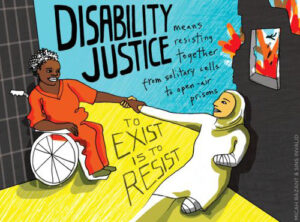 Art by Sins Invalid and Micah Bazant that reads Disability Justice means resisting together from solidarity cells to open air prisons. Art works shows a black person in orange prison jumpsuit using a mobility device with their left arm stretched out and holding onto the arm of a light skinned brown person wearing a hijab who has right arm and right leg amputations which are in guaze.